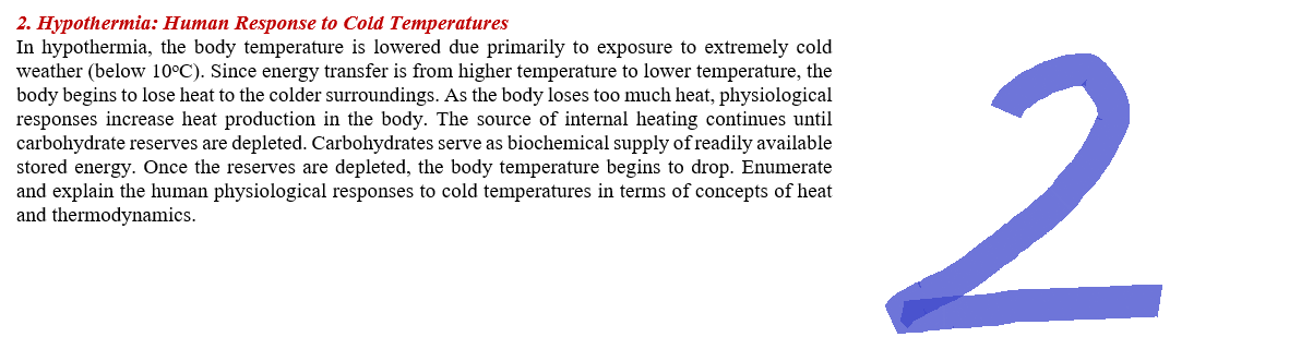 2. Hypothermia: Human Response to Cold Temperatures
In hypothermia, the body temperature is lowered due primarily to exposure to extremely cold
weather (below 10°C). Since energy transfer is from higher temperature to lower temperature, the
body begins to lose heat to the colder surroundings. As the body loses too much heat, physiological
responses increase heat production in the body. The source of internal heating continues until
carbohydrate reserves are depleted. Carbohydrates serve as biochemical supply of readily available
stored energy. Once the reserves are depleted, the body temperature begins to drop. Enumerate
and explain the human physiological responses to cold temperatures in terms of concepts of heat
and thermodynamics.
2