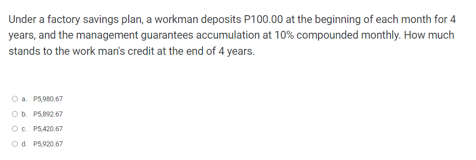 Under a factory savings plan, a workman deposits P100.00 at the beginning of each month for 4
years, and the management guarantees accumulation at 10% compounded monthly. How much
stands to the work man's credit at the end of 4 years.
O a. P5,980.67
O b. P5,892.67
O c. P5,420.67
O d. P5,920.67