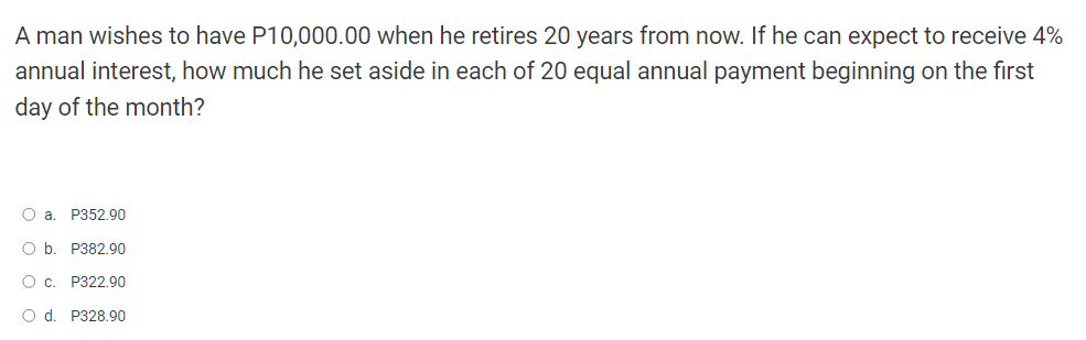 A man wishes to have P10,000.00 when he retires 20 years from now. If he can expect to receive 4%
annual interest, how much he set aside in each of 20 equal annual payment beginning on the first
day of the month?
O a. P352.90
O b. P382.90
O c. P322.90
O d. P328.90