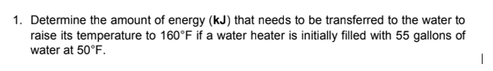 1. Determine the amount of energy (kJ) that needs to be transferred to the water to
raise its temperature to 160°F if a water heater is initially filled with 55 gallons of
water at 50°F.
I