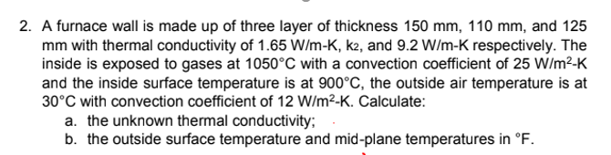 2. A furnace wall is made up of three layer of thickness 150 mm, 110 mm, and 125
mm with thermal conductivity of 1.65 W/m-K, k2, and 9.2 W/m-K respectively. The
inside is exposed to gases at 1050°C with a convection coefficient of 25 W/m²-K
and the inside surface temperature is at 900°C, the outside air temperature is at
30°C with convection coefficient of 12 W/m²-K. Calculate:
a. the unknown thermal conductivity;
b. the outside surface temperature and mid-plane temperatures in °F.