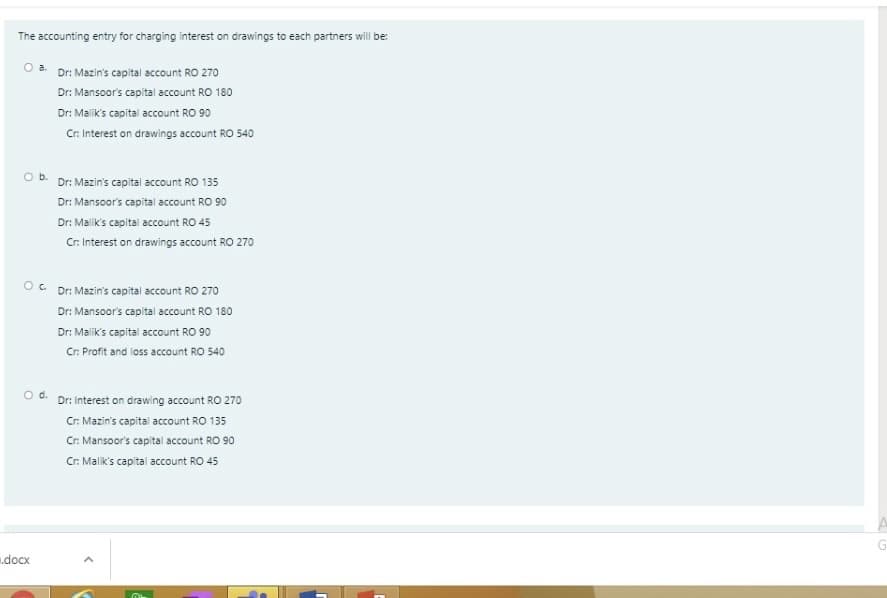 The accounting entry for charging interest on drawings to each partners will be:
Dr: Mazin's capital account RO 270
Dr: Mansoor's capital account RO 180
Dr: Malik's capital account RO 90
Cr. Interest on drawings account RO 540
O b. Dr: Mazin's capital account RO 135
Dr: Mansoor's capital account RO 90
Dr: Malik's capital account RO 45
Cr. Interest on drawings account RO 270
OC Dr: Mazin's capital account RO 270
Dr: Mansoor's capital account RO 180
Dr: Malik's capital account RO 90
Cr. Profit and loss account RO 540
d.
Dr: Interest on drawing account RO 270
Cr. Mazin's capital account RO 135
Cr. Mansoor's capital account RO 90
Cr. Malik's capital account RO 45
docx
