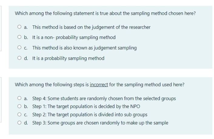 Which among the following statement is true about the sampling method chosen here?
O a. This method is based on the judgement of the researcher
O b. It is a non- probability sampling method
O. This method is also known as judgement sampling
O d. It is a probability sampling method
Which among the following steps is incorrect for the sampling method used here?
O a. Step 4: Some students are randomly chosen from the selected groups
O b. Step 1: The target population is decided by the NPO
O c. Step 2: The target population is divided into sub groups
O d. Step 3: Some groups are chosen randomly to make up the sample
