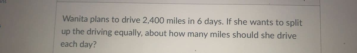 ons
Wanita plans to drive 2,400 miles in 6 days. If she wants to split
up the driving equally, about how many miles should she drive
each day?
