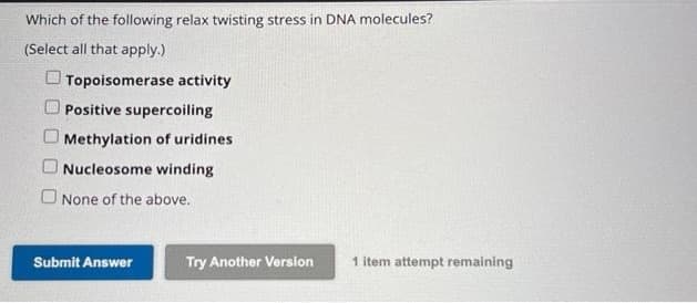 Which of the following relax twisting stress in DNA molecules?
(Select all that apply.)
Topoisomerase activity
Positive supercoiling
Methylation of uridines
Nucleosome winding
O None of the above.
Submit Answer
Try Another Version
1 item attempt remaining