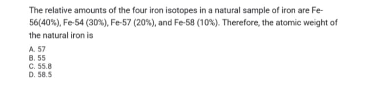 The relative amounts of the four iron isotopes in a natural sample of iron are Fe-
56(40%), Fe-54 (30%), Fe-57 (20%), and Fe-58 (10%). Therefore, the atomic weight of
the natural iron is
A. 57
B. 55
C. 55.8
D. 58.5
