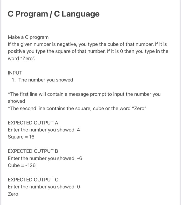 C Program / C Language
Make a C program
If the given number is negative, you type the cube of that number. If it is
positive you type the square of that number. If it is 0 then you type in the
word "Zero".
INPUT
1. The number you showed
*The first line will contain a message prompt to input the number you
showed
*The second line contains the square, cube or the word "Zero"
EXPECTED OUTPUT A
Enter the number you showed: 4
Square = 16
EXPECTED OUTPUT B
Enter the number you showed: -6
Cube = -126
EXPECTED OUTPUT C
Enter the number you showed: 0
Zero
