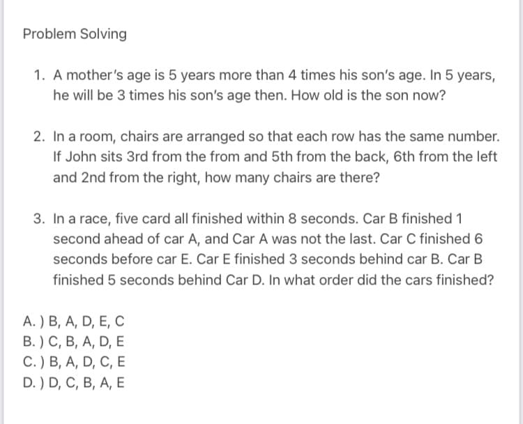 Problem Solving
1. A mother's age is 5 years more than 4 times his son's age. In 5 years,
he will be 3 times his son's age then. How old is the son now?
2. In a room, chairs are arranged so that each row has the same number.
If John sits 3rd from the from and 5th from the back, 6th from the left
and 2nd from the right, how many chairs are there?
3. In a race, five card all finished within 8 seconds. Car B finished 1
second ahead of car A, and Car A was not the last. Car C finished 6
seconds before car E. Car E finished 3 seconds behind car B. Car B
finished 5 seconds behind Car D. In what order did the cars finished?
A. ) B, A, D, E, C
В. ) С, В, А, D, E
С.) В, А, D, C, E
D. ) D, C, B, A, E
