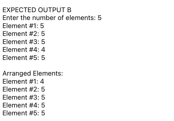 EXPECTED OUTPUT B
Enter the number of elements: 5
Element #1: 5
Element #2: 5
Element #3: 5
Element #4: 4
Element #5: 5
Arranged Elements:
Element #1: 4
Element #2: 5
Element #3: 5
Element #4: 5
Element #5: 5
