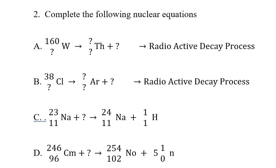 2. Complete the following nuclear equations
160 w → Th + ?
→ Radio Active Decay Process
А.
?
В.
?
38 Cl - , Ar + ?
→ Radio Active Decay Process
c.Na + ? - Na -
23
С..
11
24
1
H
1
11
246
Cm + ? →
254
No + 5
1
n
D.
96
102
