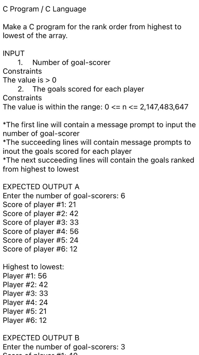 C Program / C Language
Make a C program for the rank order from highest to
lowest of the array.
INPUT
1.
Number of goal-scorer
Constraints
The value is > 0
2.
The goals scored for each player
Constraints
The value is within the range: 0 <= n <= 2,147,483,647
*The first line will contain a message prompt to input the
number of goal-scorer
*The succeeding lines will contain message prompts to
inout the goals scored for each player
*The next succeeding lines will contain the goals ranked
from highest to lowest
EXPECTED OUTPUT A
Enter the number of goal-scorers: 6
Score of player #1: 21
Score of player #2: 42
Score of player #3: 33
Score of player #4: 56
Score of player #5: 24
Score of player #6: 12
Highest to lowest:
Player #1: 56
Player #2: 42
Player #3: 33
Player #4: 24
Player #5: 21
Player #6: 12
EXPECTED OUTPUT B
Enter the number of goal-scorers: 3
+1. 40
