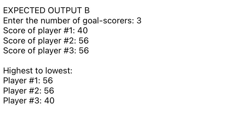 EXPECTED OUTPUT B
Enter the number of goal-scorers:
Score of player #1: 40
Score of player #2: 56
Score of player #3: 56
Highest to lowest:
Player #1: 56
Player #2: 56
Player #3: 40
