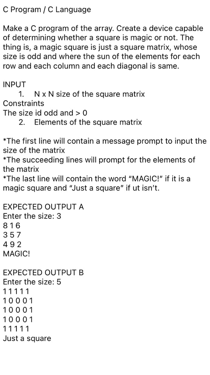 C Program / C Language
Make a C program of the array. Create a device capable
of determining whether a square is magic or not. The
thing is, a magic square is just a square matrix, whose
size is odd and where the sun of the elements for each
row and each column and each diagonal is same.
INPUT
1.
Nx N size of the square matrix
Constraints
The size id odd and > 0
2.
Elements of the square matrix
*The first line will contain a message prompt to input the
size of the matrix
*The succeeding lines will prompt for the elements of
the matrix
*The last line will contain the word "MAGIC!" if it is a
magic square and "Just a square" if ut isn't.
EXPECTED OUTPUT A
Enter the size: 3
816
357
492
MAGIC!
EXPECTED OUTPUT B
Enter the size: 5
11111
10001
10001
10001
11111
Just a square
