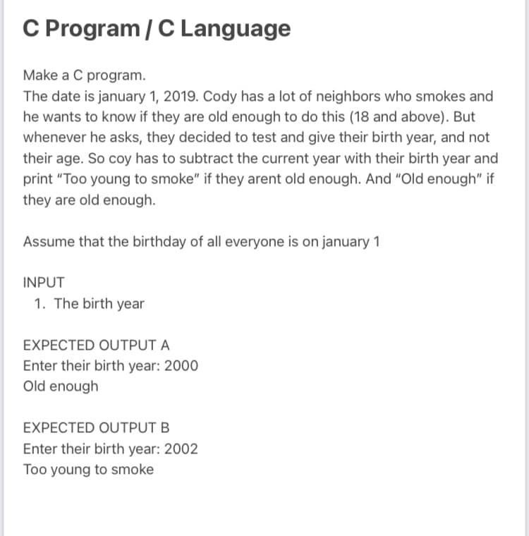 C Program / C Language
Make a C program.
The date is january 1, 2019. Cody has a lot of neighbors who smokes and
he wants to know if they are old enough to do this (18 and above). But
whenever he asks, they decided to test and give their birth year, and not
their age. So coy has to subtract the current year with their birth year and
print "Too young to smoke" if they arent old enough. And "Old enough" if
they are old enough.
Assume that the birthday of all everyone is on january 1
INPUT
1. The birth year
EXPECTED OUTPUT A
Enter their birth year: 2000
Old enough
EXPECTED OUTPUT B
Enter their birth year: 2002
Too young to smoke
