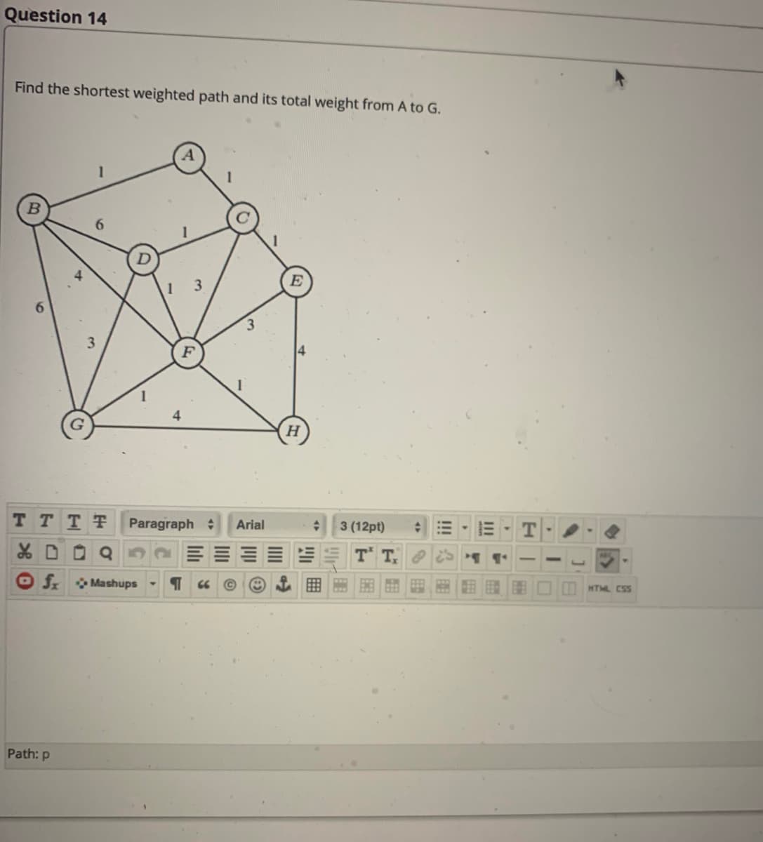 Question 14
Find the shortest weighted path and its total weight from A to G.
6.
3.
E
3.
4
TTTT
Paragraph :
Arial
3 (12pt)
T T
f Mashups
FEB
66
HTML CSS
Path: p
II
!!!
EME
