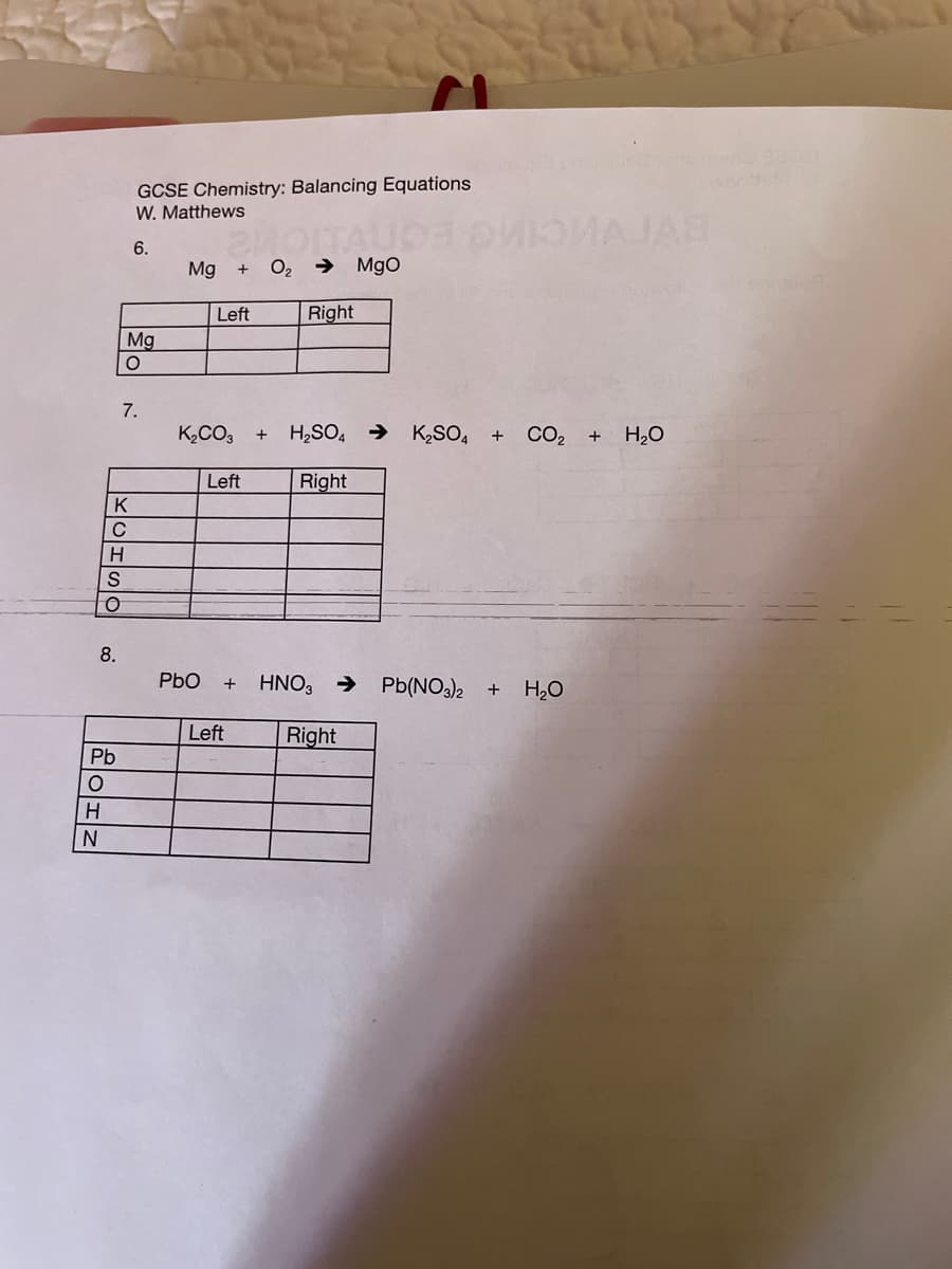 GCSE Chemistry: Balancing Equations
W. Matthews
TAUO O AJAB
6.
Mg
O2
→ MgO
Left
Right
Mg
7.
K,CO3
H,SO, →
K2SO,
CO2 +
H2O
Left
Right
C
8.
PbO
HNO, >
Pb(NO3)2
+
H2O
Left
Right
Pb
H
KOHSO
