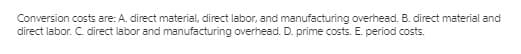 Conversion costs are: A. direct material, direct labor, and manufacturing overhead. B. direct material and
direct labor. C. direct labor and manufacturing overhead. D. prime costs. E. period costs.
