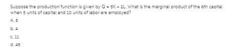 Suppose the production function is given by O = 5K - 2L What is the marginal product of the 6th capital
when 5 units of capital and 10 units of labor are employed?
A.5
b. 4
C. 11
d. 45
