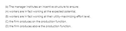 (b) The manager institutes an incentive structure to ensure:
(A) workers are in fact working at the expected potential.
(B) workers are in fact working at their utility-maximizing effort level.
(C) the firm produces on the production function.
(D) the firm produces above the production function.
