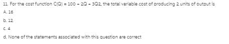 11. For the cost function CQ) = 100 - 20 - 302, the total variable cost of producing 2 units of outout is
A. 16
b. 12
C. 4
d. None of the statements associated with this question are correct
