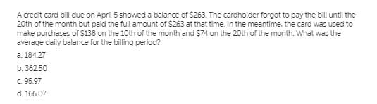 A credit card bill due on April 5 showed a balance of $263. The cardholder forgot to pay the bill until the
20th of the month but paid the full amount of $263 at that time. In the meantime, the card was used to
make purchases of $138 on the 10th of the month and $74 on the 20th of the month. What was the
average daily balance for the billing period?
a. 184.27
b. 36250
c. 95.97
d. 166.07
