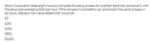 Storch Corporation takes eight hours to complete the setup process for a certain electrical component, with
the setup cost averaging $150 per hour. If the company's competitor can accomplish the same process in
six hours, Stanley's non-value-added cost would be:
So.
$150.
$300.
$900.
$1,200.
