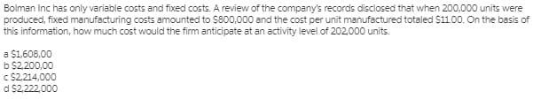 Bolman Inc has only variable costs and fixed costs. A revievw of the company's records disclosed that when 200,000 units were
produced, fixed manufacturing costs amounted to S800,000 and the cost per unit manufactured totaled $11.00. On the basis of
this information, how much cost would the firm anticipate at an activity level of 202,000 units.
a $1,608,00
b $2200,00
c $2,214,000
d $2,222,000
