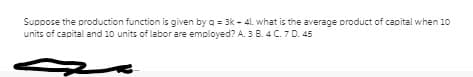 Suppose the production function is given by q = 3k - 41. what is the average product of capital when 10
units of capital and 10 units of labor are employed? A. 3 B. 4 C. 7 D. 45

