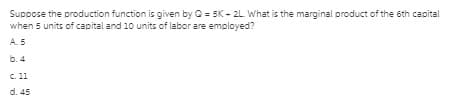 Suppose the production function is given by O = 5K - 2L What is the marginal product of the 6th capital
when 5 units of capital and 10 units of labor are employed?
A5
b. 4
C. 11
d. 45

