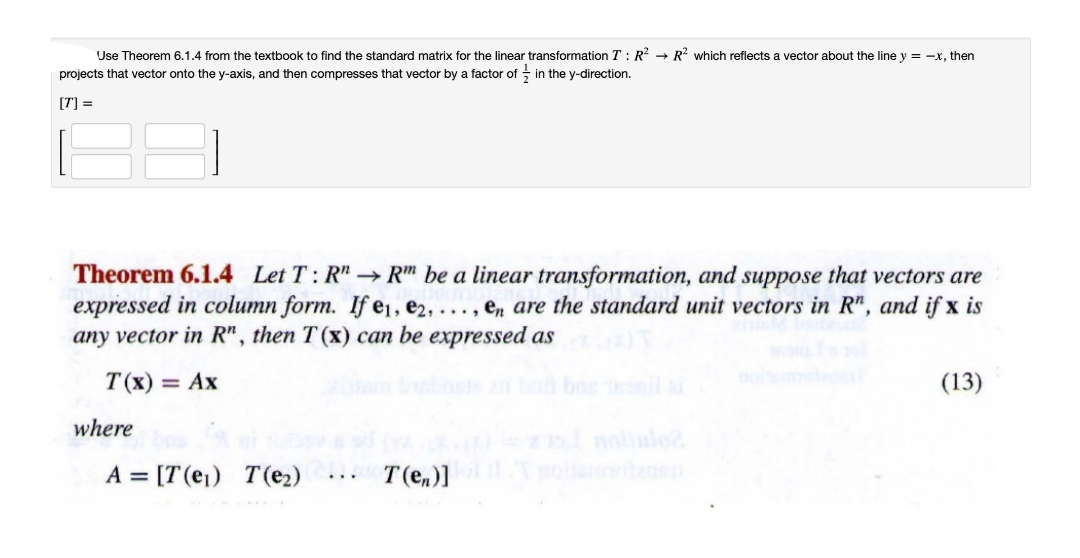 Use Theorem 6.1.4 from the textbook to find the standard matrix for the linear transformation T : R? → R? which reflects a vector about the line y = -x, then
projects that vector onto the y-axis, and then compresses that vector by a factor of - in the y-direction.
[T] =
Theorem 6.1.4 Let T: R"→ R" be a linear transformation, and suppose that vectors are
expressed in column form. If e1, e2, . , en are the standard unit vectors in R", and if x is
any vector in R" , then T (x) can be expressed as
..,
T (x) = Ax
il i
(13)
where
nolulo
A = [T(ej) T(e2)
T(e,)]
...
