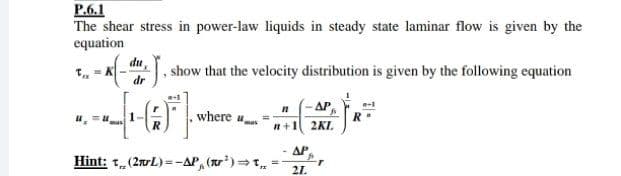 P.6.1
The shear stress in power-law liquids in steady state laminar flow is given by the
equation
T, - K
dr
du,
show that the velocity distribution is given by the following equation
n
AP
where u
n+1 2KL.
ΔΡ
Hint: t,(2nrL) =-AP, (r')=T.
21.
