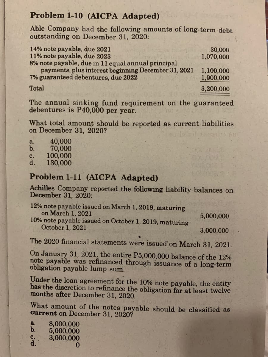 Problem 1-10 (AICPA Adapted)
Able Company had the following amounts of long-term debt
outstanding on December 31, 2020:
14% note payable, due 2021
11% note payable, due 2023
8% note payable, due in 11 equal annual principal
payments, plus interest beginning December 31, 2021
7% guaranteed debentures, due 2022
30,000
1,070,000
1,100,000
1,000,000
Total
3,200,000
The annual sinking fund requirement on the guaranteed
debentures is P40,000 per year.
What total amount should be reported as current liabilities
on December 31, 2020?
a.
40,000
b.
70,000
100,000
d.
с.
130,000
Problem 1-11 (AICPA Adapted)
Achilles Company reported the following liability balances on
December 31, 2020:
12% note payable issued on March 1, 2019, maturing
on March 1, 2021
10% note payable issued on October 1, 2019, maturing
October 1, 2021
5,000,000
3,000,000
The 2020 financial statements were issued on March 31, 2021.
On January 31, 2021, the entire P5,000,000 balance of the 12%
note payable was refinanced through issuance of a long-term
obligation payable lump sum.
Under the loan agreement for the 10% note payable, the entity
has the discretion to refinance the obligation for at least twelve
months after December 31, 2020.
What amount of the notes payable should be classified as
current on December 31, 2020?
8,000,000
5,000,000
3,000,000
0.
a.
b.
с.
d.

