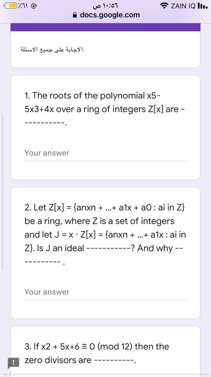ZAIN IQ lI.
A docs.google.com
الاسئلة
الاجابة على جميع
1. The roots of the polynomial x5-
5x3+4x over a ring of integers Z[x] are
Your answer
2. Let Z[x] = {anxn + ..+ a1x + aO : ai in Z}
be a ring, where Z is a set of integers
and let J = x Z[x]
{anxn + ...+ a1x: ai in
%3D
Z}. Is J an ideal
--? And why --
Your answer
3. If x2 + 5x+6 = 0 (mod 12) then the
zero divisors are
