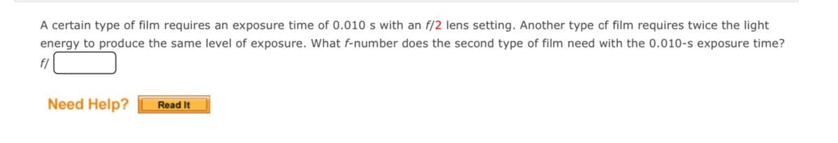 A certain type of film requires an exposure time of 0.010 s with an f/2 lens setting. Another type of film requires twice the light
energy to produce the same level of exposure. What f-number does the second type of film need with the 0.010-s exposure time?
f/
Need Help?
Read It
