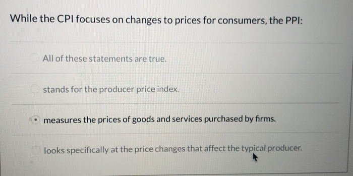While the CPI focuses on changes to prices for consumers, the PPI:
All of these statements are true.
stands for the producer price index.
measures the prices of goods and services purchased by firms.
looks specifically at the price changes that affect the typical producer.