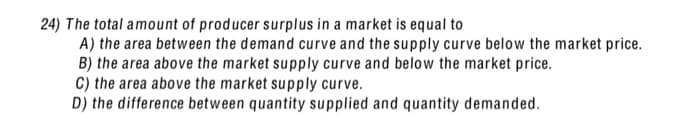 24) The total amount of producer surplus in a market is equal to
A) the area between the demand curve and the supply curve below the market price.
B) the area above the market supply curve and below the market price.
C) the area above the market supply curve.
D) the difference between quantity supplied and quantity demanded.