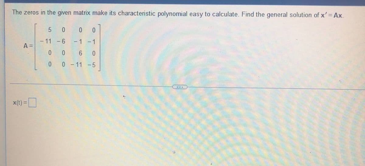 The zeros in the given matrix make its characteristic polynomial easy to calculate. Find the general solution of x' = Ax.
5 0
0 0
- 11 -6
-1 -1
A =
00
6 0
0 0 -11 -5
T
x(t) =