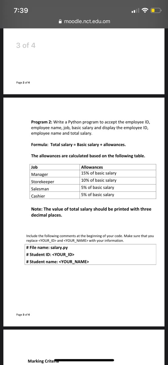 7:39
A moodle.nct.edu.om
3 of 4
Page 2 of 4
Program 2: Write a Python program to accept the employee ID,
employee name, job, basic salary and display the employee ID,
employee name and total salary.
Formula: Total salary = Basic salary + allowances.
The allowances are calculated based on the following table.
Job
Allowances
Manager
15% of basic salary
10% of basic salary
Storekeeper
Salesman
5% of basic salary
5% of basic salary
Cashier
Note: The value of total salary should be printed with three
decimal places.
Include the following comments at the beginning of your code. Make sure that you
replace <YOUR_ID> and <YOUR_NAME> with your information.
# File name: salary.py
# Student ID: <YOUR_ID>
# Student name: <YOUR_NAME>
Раge 3 of 4
Marking Criteru

