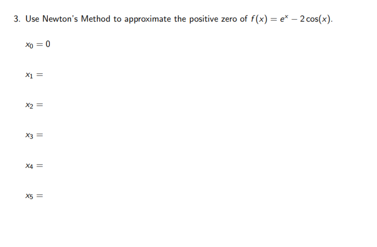 3. Use Newton's Method to approximate the positive zero of f(x) = e* – 2cos(x).
Xo = 0
X1 =
X2 =
X3 =
X4
X5 =
||
