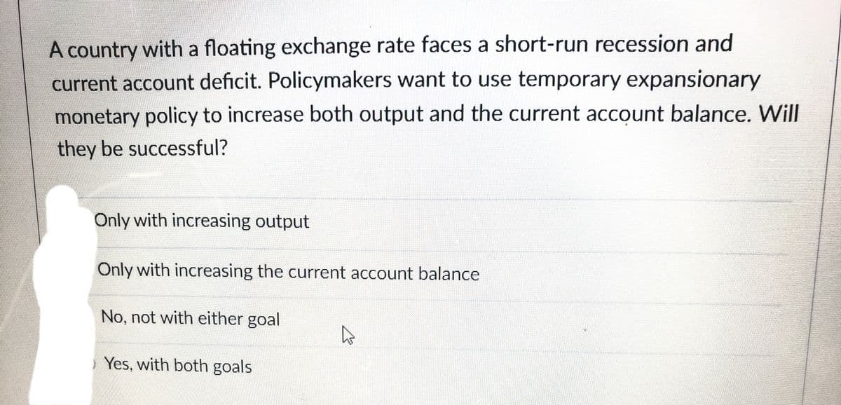 A country with a floating exchange rate faces a short-run recession and
current account deficit. Policymakers want to use temporary expansionary
monetary policy to increase both output and the current account balance. Will
they be successful?
Only with increasing output
Only with increasing the current account balance
No, not with either goal
Yes, with both goals
