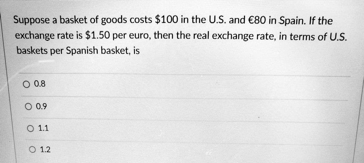 Suppose a basket of goods costs $100 in the U.S. and €80 in Spain. If the
exchange rate is $1.50 per euro, then the real exchange rate, in terms of U.S.
baskets per Spanish basket, is
O 0.8
O 0.9
O 1.1
O 1.2
