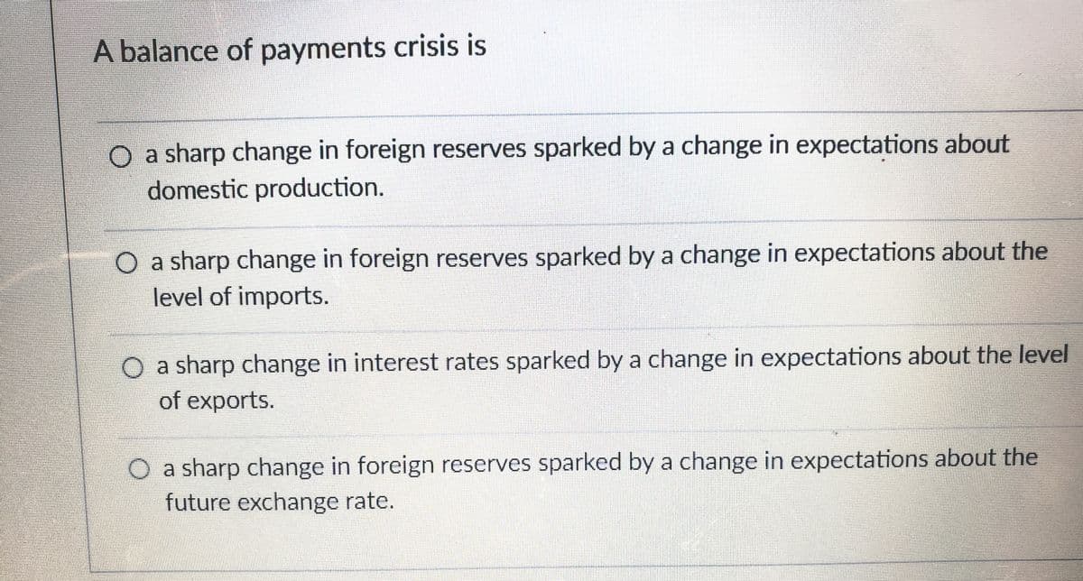 A balance of payments crisis is
O a sharp change in foreign reserves sparked by a change in expectations about
domestic production.
O a sharp change in foreign reserves sparked by a change in expectations about the
level of imports.
O a sharp change in interest rates sparked by a change in expectations about the level
of exports.
a sharp change in foreign reserves sparked by a change in expectations about the
future exchange rate.
