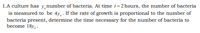 1.A culture has y,number of bacteria. At time t= 2 hours, the number of bacteria
is measured to be 4y, . If the rate of growth is proportional to the number of
bacteria present, determine the time necessary for the number of bacteria to
become 18y,..

