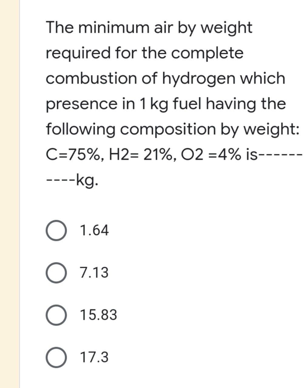 The minimum air by weight
required for the complete
combustion of hydrogen which
presence in 1 kg fuel having the
following composition by weight:
C=75%, H2= 21%, O2 = 4% is--
----kg.
O 1.64
O 7.13
O 17.3
15.83