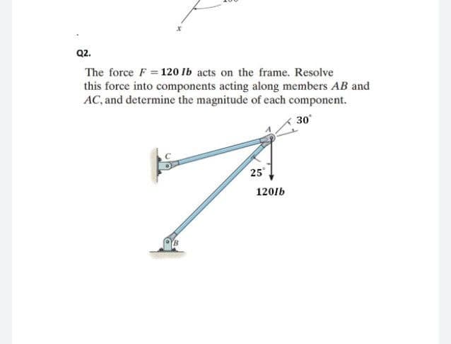 Q2.
The force F = 120 lb acts on the frame. Resolve
this force into components acting along members AB and
AC, and determine the magnitude of each component.
30°
25
7
1201b