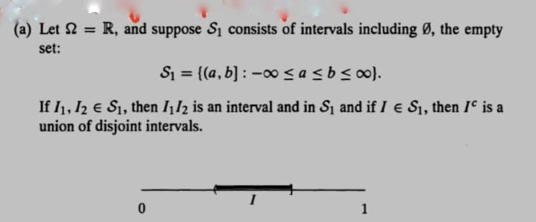 (a) Let S = R, and suppose S₁ consists of intervals including Ø, the empty
set:
S₁ = {(a, b]: -∞0 ≤a ≤ b ≤∞0}.
If I₁, I2 € S₁, then I₁12 is an interval and in S₁ and if I € S₁, then Iº is a
union of disjoint intervals.
0
1