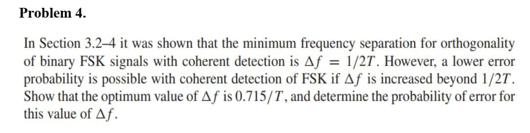 Problem 4.
In Section 3.2-4 it was shown that the minimum frequency separation for orthogonality
of binary FSK signals with coherent detection is Af = 1/2T. However, a lower error
probability is possible with coherent detection of FSK if Aƒ is increased beyond 1/2T.
Show that the optimum value of Af is 0.715/T, and determine the probability of error for
this value of Af.