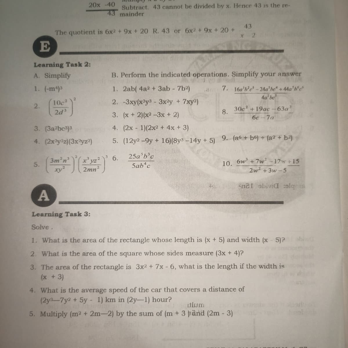 Subtract. 43 cannot be divided by x. Hence 43 1s the re-
43 mainder
20x -40
43
The quotient is 6x2 + 9x + 20 R. 43 or 6x2 + 9x + 20 +
21
E
Learning Task 2:
A. Simplify
B. Perform the indicated operations. Simplify your answer
1. (-m4)3
7. 16a b'c'-24a'he +44a'b'c
4a bc
1. 2ab( 4a2 + 3ab 7b2)
.arm
2
10c
2. -3xy(x³y3 - 3x2y + 7xy2)
2.
2d3
30c? +19ac-63a?
8.
3. (x+ 2)(x2 -3x + 2)
6c-7a
3. (3a?bc)3
4. (2x 1)(2x2 + 4x + 3)
4. (2x3y2z)(3x?yz?)
5. (12y2 -9y + 16)(8y3 -14y + 5) 9. (a6 + b6) (a2 +
6.
25a b'c
3m2n
5.
6w +7w? -12w +15
10.
5ab*c
xy?
2
2mn
2w2 +3w-5
S obiviaI :olqs
Learning Task 3:
Solve.
1. What is the area of the rectangle whose length is (x + 5) and width (x 5)?
2. What is the area of the square whose sides measure (3x + 4)?
3. The area of the rectangle is 3x2 + 7x - 6, what is the length if the width is
(x +3)
4. What is the average speed of the car that covers a distance of
(2y3-7y2 + 5y - 1) km in (2y-1) hour?
olum
5. Multiply (m2 + 2m-2) by the sum of (m + 3 iand (2m - 3)
