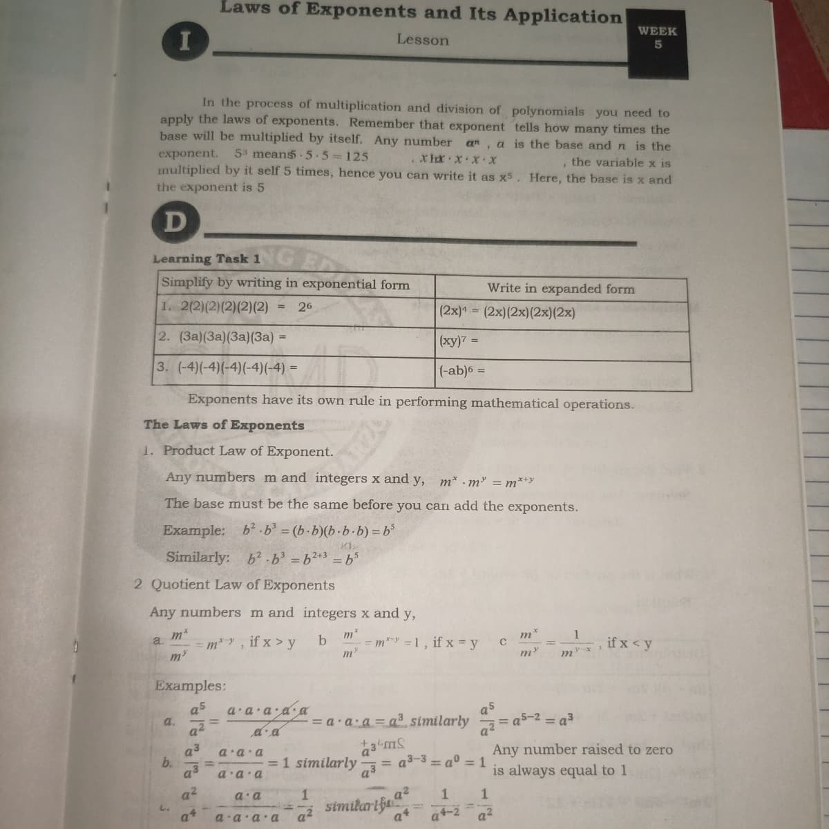 Laws of Exponents and Its Application
WEEK
I
Lesson
5
In the process of multiplication and division of polynomials you need to
apply the laws of exponents. Remember that exponent tells how many times the
base will be multiplied by itself. Any number an, a is the base and n is the
exponent.
53 means 5-5 125
XHx XXx
, the variable x is
multiplied by it self 5 times, hence you can write it as x5. Here, the base is x and
the exponent is 5
D
Learning Task 1
Simplify by writing in exponential form
Write in expanded form
1. 2(2)(2)(2)(2)(2)
26
%3D
(2x) = (2x)(2x)(2x)(2x)
2. (3a)(3a)(3a)(3a) =
(xy)7 =
3. (-4)(-4)(-4)(-4)(-4) =
(-ab)6 =
Exponents have its own rule in performing mathematical operations.
The Laws of Exponents
1. Product Law of Exponent.
Any numbers m and integers x and y, m* -m = m*+y
The base must be the same before you can add the exponents.
Example: b-b (b-b)(b.b.b) = b
Similarly:
b2.63 =62+3 =b%
2 Quotient Law of Exponents
Any numbers m and integers x and y,
m*
=m* =1, if x = y
m*
1
m*, if x > y
if x < y
a
m
m
m
Examples:
a5
a a a aa
a5
a.
a
= a a a = a3 similarly
= a3
a3
b.
a3
a a a
Any number raised to zero
= a3-3 = a0 = 1
=1 similarly
a3
is always equal to 1
a a a
a?
a a
a2
1
similarifu
a+
a2
a?
D.v. v.D
18
