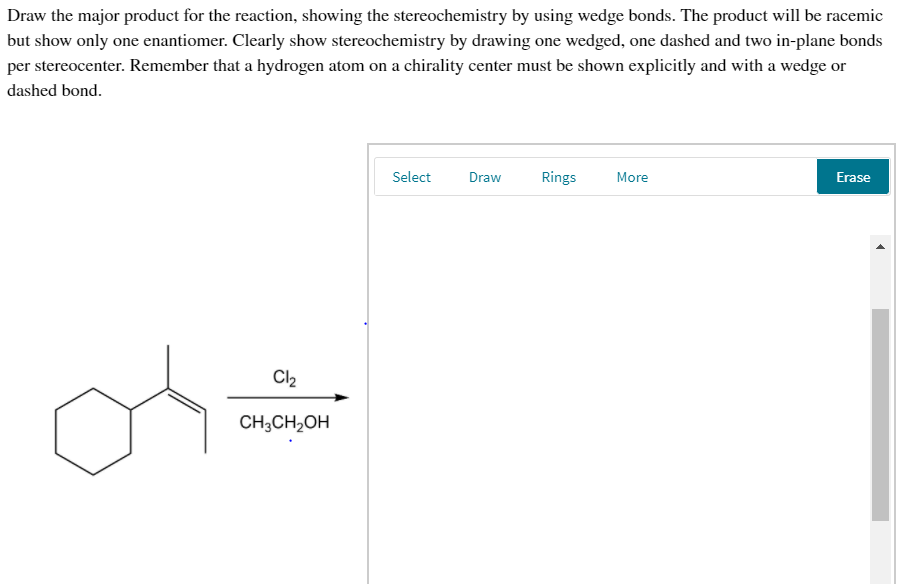 Draw the major product for the reaction, showing the stereochemistry by using wedge bonds. The product will be racemic
but show only one enantiomer. Clearly show stereochemistry by drawing one wedged, one dashed and two in-plane bonds
per stereocenter. Remember that a hydrogen atom on a chirality center must be shown explicitly and with a wedge or
dashed bond.
Select
Draw
Rings
More
Erase
Cl2
CH;CH2OH
